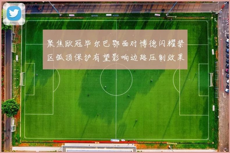 聚焦欧冠毕尔巴鄂面对博德闪耀禁区弧顶保护有望影响边路压制效果