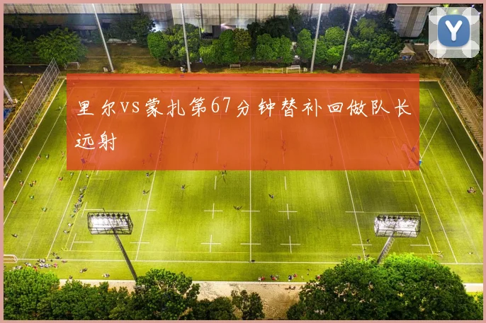 里尔vs蒙扎第67分钟替补回做队长远射