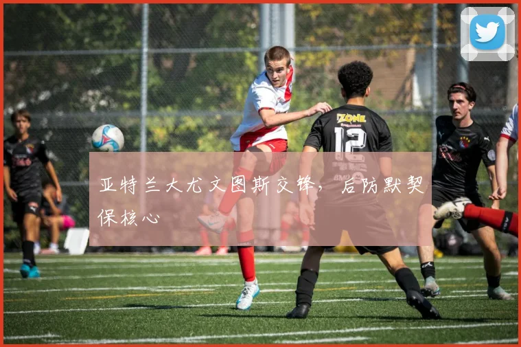亚特兰大尤文图斯交锋，后防默契保核心