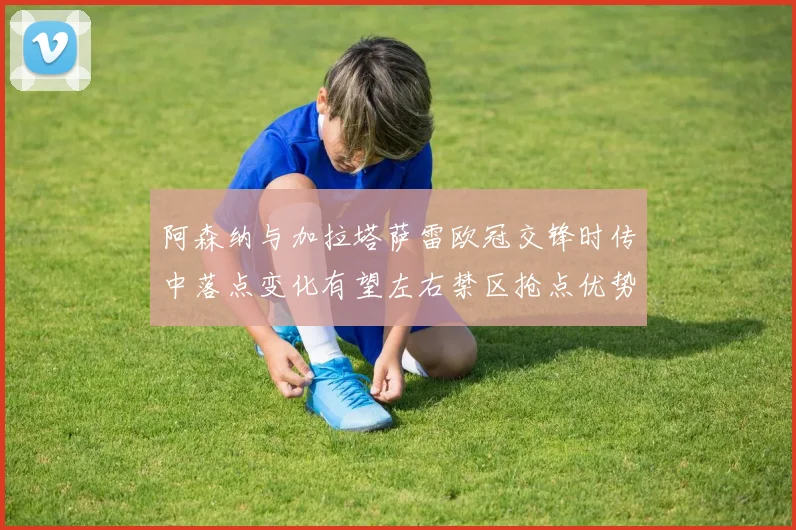 阿森纳与加拉塔萨雷欧冠交锋时传中落点变化有望左右禁区抢点优势
