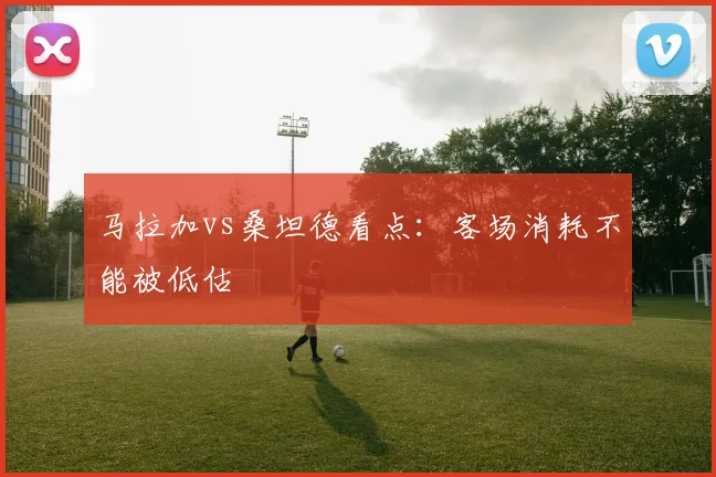 马拉加vs桑坦德看点：客场消耗不能被低估