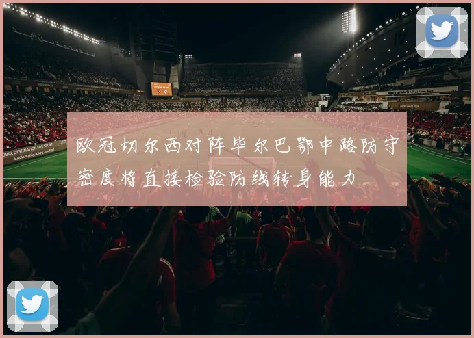 欧冠切尔西对阵毕尔巴鄂中路防守密度将直接检验防线转身能力