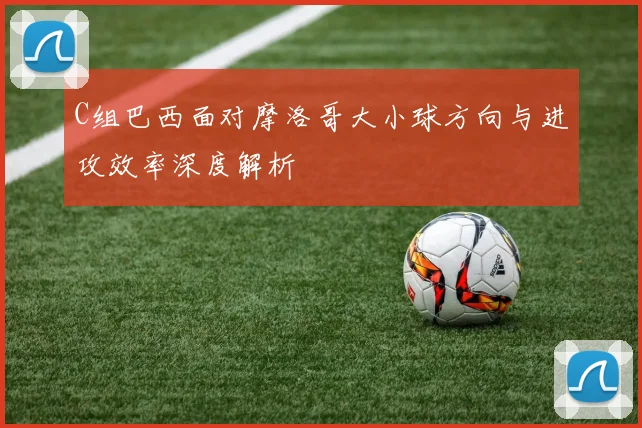 C组巴西面对摩洛哥大小球方向与进攻效率深度解析